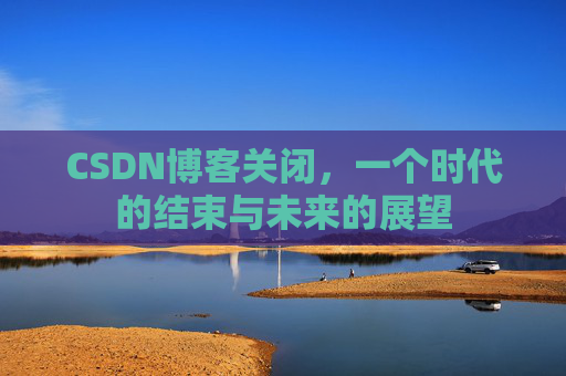 CSDN博客关闭，一个时代的结束与未来的展望